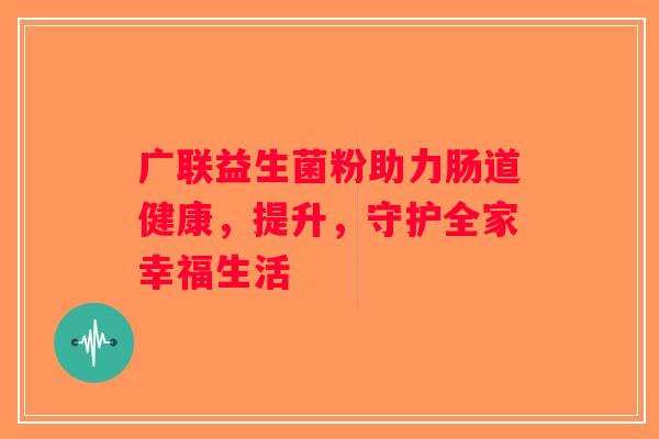 广联益生菌粉助力肠道健康，提升，守护全家幸福生活