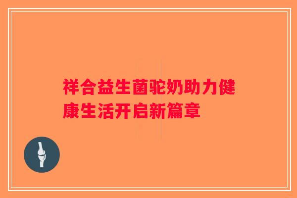 祥合益生菌驼奶助力健康生活开启新篇章