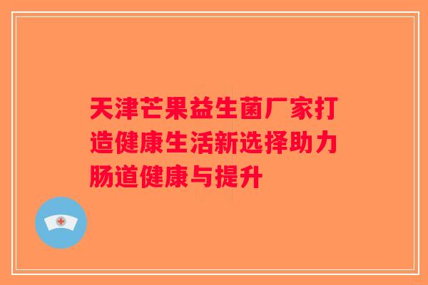 天津芒果益生菌厂家打造健康生活新选择助力肠道健康与提升 天津芒果益生菌厂家打造健康生活新选择助力肠道健康与提升