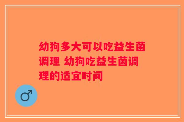 幼狗多大可以吃益生菌调理 幼狗吃益生菌调理的适宜时间