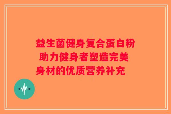 益生菌健身复合蛋白粉 助力健身者塑造完美身材的优质营养补充
