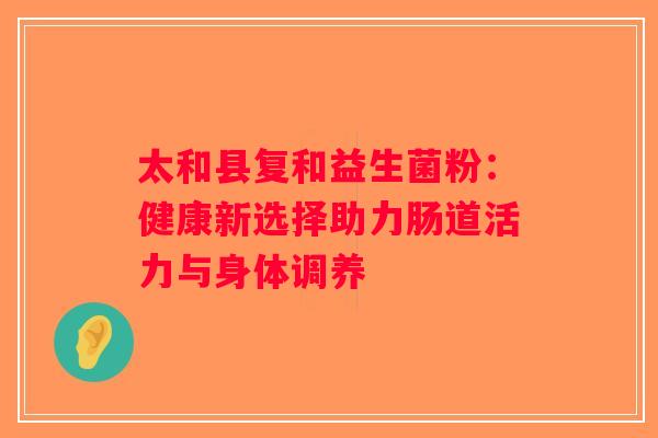 太和县复和益生菌粉:健康新选择助力肠道活力与身体调养 太和县复和益生菌粉:健康新选择助力肠道活力与身体调养