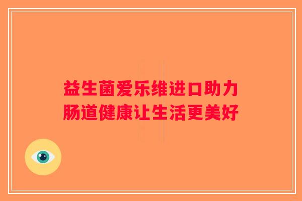 益生菌爱乐维进口助力肠道健康让生活更美好 益生菌爱乐维进口助力肠道健康让生活更美好
