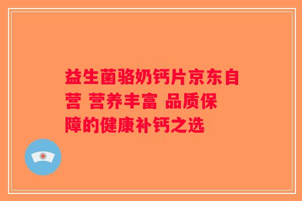 益生菌骆奶钙片京东自营 营养丰富 品质保障的健康补钙之选
