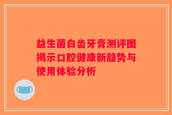 益生菌白齿牙膏测评图揭示口腔健康新趋势与使用体验分析