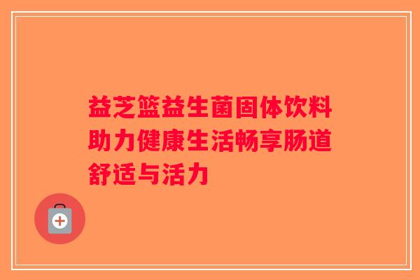 益芝篮益生菌固体饮料助力健康生活畅享肠道舒适与活力 益芝篮益生菌固体饮料助力健康生活畅享肠道舒适与活力