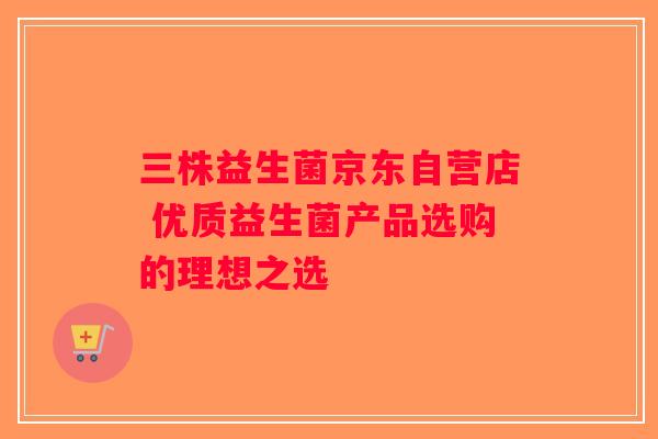 三株益生菌京东自营店 优质益生菌产品选购的理想之选 三株益生菌京东自营店 优质益生菌产品选购的理想之选