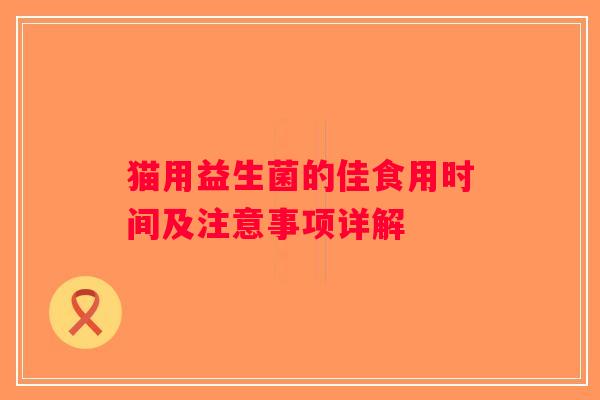 猫用益生菌的佳食用时间及注意事项详解 猫用益生菌的佳食用时间及注意事项详解