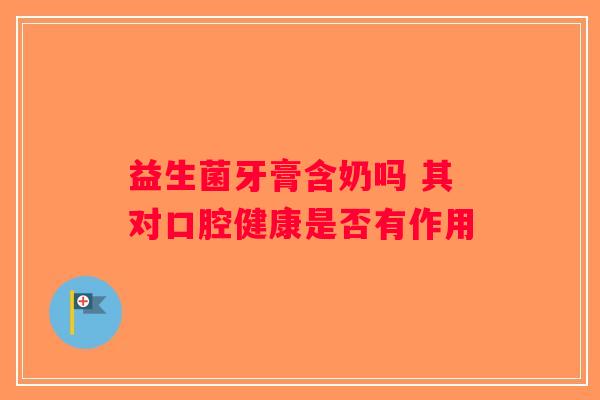益生菌牙膏含奶吗 其对口腔健康是否有作用 益生菌牙膏含奶吗 其对口腔健康是否有作用