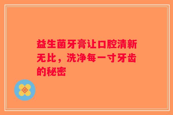 益生菌牙膏让口腔清新无比，洗净每一寸牙齿的秘密