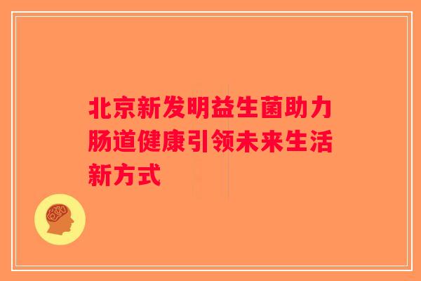 北京新发明益生菌助力肠道健康引领未来生活新方式 北京新发明益生菌助力肠道健康引领未来生活新方式