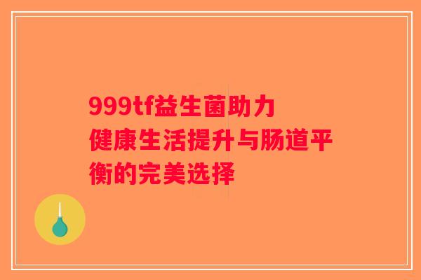 999tf益生菌助力健康生活提升与肠道平衡的完美选择