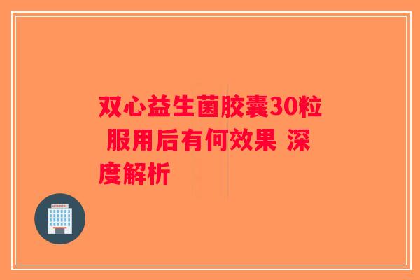 双心益生菌胶囊30粒 服用后有何效果 深度解析