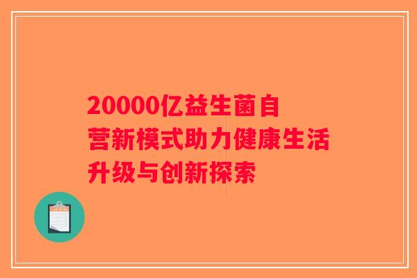 20000亿益生菌自营新模式助力健康生活升级与创新探索 20000亿益生菌自营新模式助力健康生活升级与创新探索
