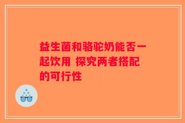 益生菌和骆驼奶能否一起饮用 探究两者搭配的可行性 益生菌和骆驼奶能否一起饮用 探究两者搭配的可行性