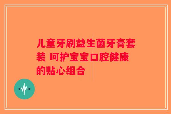儿童牙刷益生菌牙膏套装 呵护宝宝口腔健康的贴心组合 儿童牙刷益生菌牙膏套装 呵护宝宝口腔健康的贴心组合
