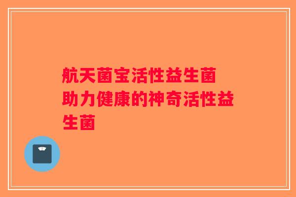 航天菌宝活性益生菌 助力健康的神奇活性益生菌 航天菌宝活性益生菌 助力健康的神奇活性益生菌