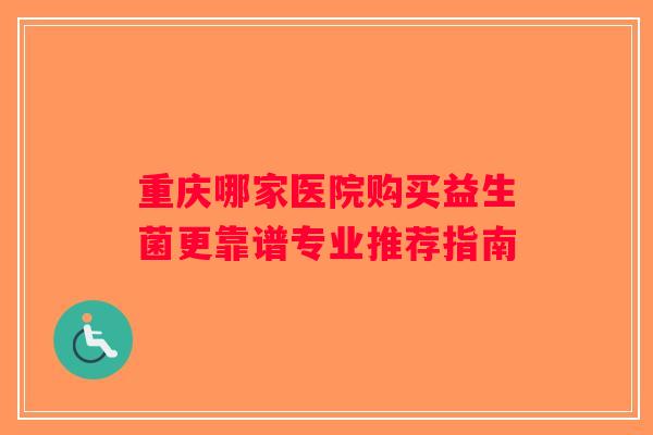 重庆哪家医院购买益生菌更靠谱专业推荐指南 重庆哪家医院购买益生菌更靠谱专业推荐指南