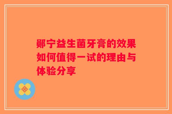 郧宁益生菌牙膏的效果如何值得一试的理由与体验分享 郧宁益生菌牙膏的效果如何值得一试的理由与体验分享