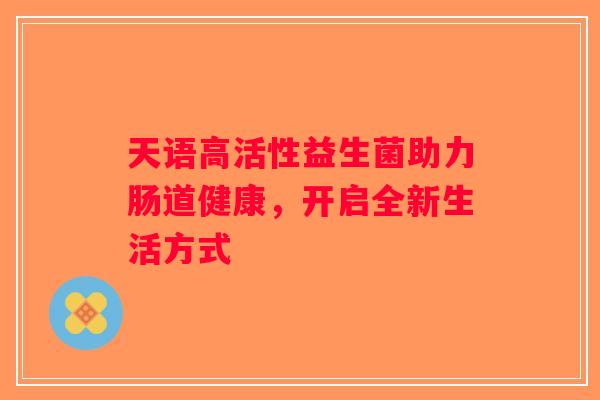 天语高活性益生菌助力肠道健康,开启全新生活方式 天语高活性益生菌助力肠道健康,开启全新生活方式