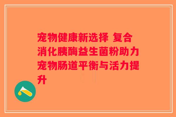 宠物健康新选择 复合消化胰酶益生菌粉助力宠物肠道平衡与活力提升