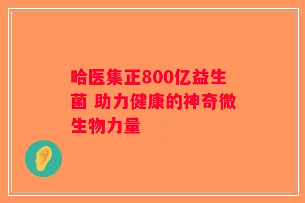 哈医集正800亿益生菌 助力健康的神奇微生物力量 哈医集正800亿益生菌 助力健康的神奇微生物力量