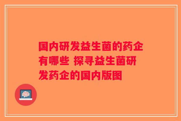 国内研发益生菌的药企有哪些 探寻益生菌研发药企的国内版图