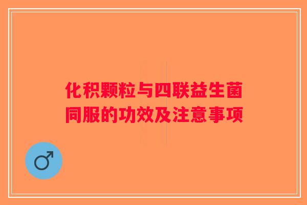 化积颗粒与四联益生菌同服的功效及注意事项