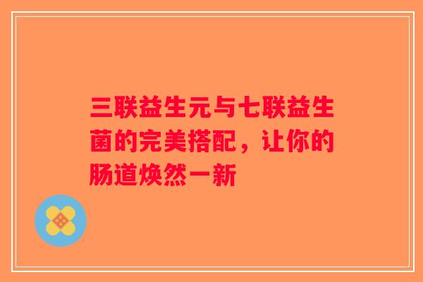 三联益生元与七联益生菌的完美搭配，让你的肠道焕然一新