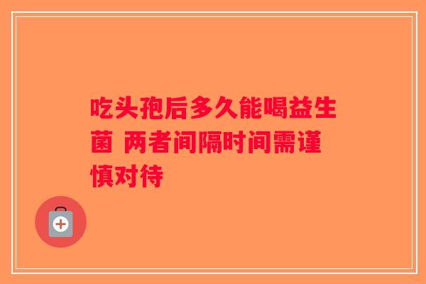 吃头孢后多久能喝益生菌 两者间隔时间需谨慎对待