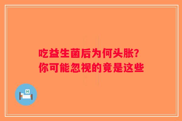 吃益生菌后为何头胀?你可能忽视的竟是这些 吃益生菌后为何头胀?你可能忽视的竟是这些