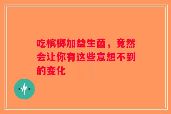 吃槟榔加益生菌，竟然会让你有这些意想不到的变化