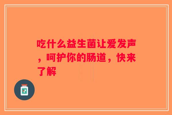 吃什么益生菌让爱发声，呵护你的肠道，快来了解