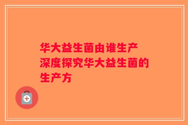 华大益生菌由谁生产 深度探究华大益生菌的生产方