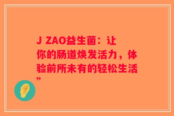 J ZAO益生菌:让你的肠道焕发活力,体验前所未有的轻松生活” J ZAO益生菌:让你的肠道焕发活力,体验前所未有的轻松生活”