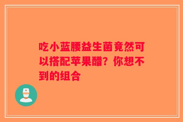 吃小蓝腰益生菌竟然可以搭配苹果醋？你想不到的组合