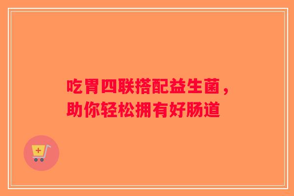 吃胃四联搭配益生菌，助你轻松拥有好肠道