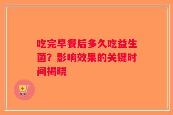 吃完早餐后多久吃益生菌？影响效果的关键时间揭晓