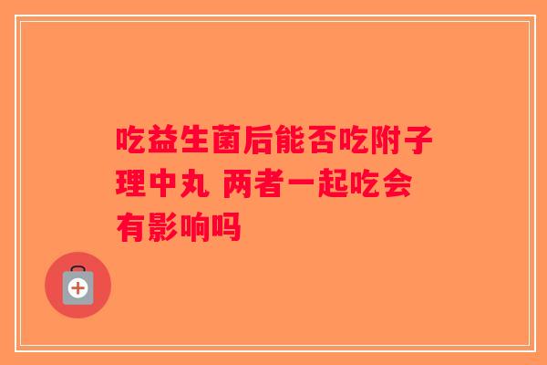 吃益生菌后能否吃附子理中丸 两者一起吃会有影响吗