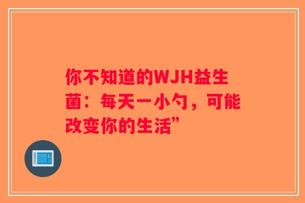 你不知道的WJH益生菌:每天一小勺,可能改变你的生活” 你不知道的WJH益生菌:每天一小勺,可能改变你的生活”