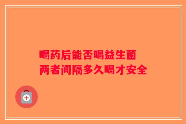 喝药后能否喝益生菌 两者间隔多久喝才安全 喝药后能否喝益生菌 两者间隔多久喝才安全