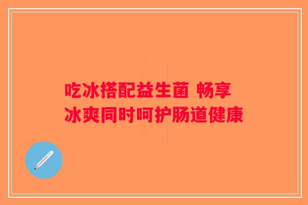 吃冰搭配益生菌 畅享冰爽同时呵护肠道健康 吃冰搭配益生菌 畅享冰爽同时呵护肠道健康