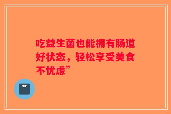 吃益生菌也能拥有肠道好状态,轻松享受美食不忧虑” 吃益生菌也能拥有肠道好状态,轻松享受美食不忧虑”