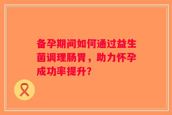 备孕期间如何通过益生菌调理肠胃，助力怀孕成功率提升？