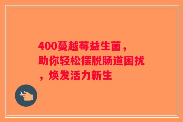 400蔓越莓益生菌，助你轻松摆脱肠道困扰，焕发活力新生