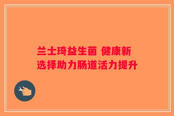 兰士琦益生菌 健康新选择助力肠道活力提升 兰士琦益生菌 健康新选择助力肠道活力提升