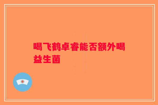 喝飞鹤卓睿能否额外喝益生菌