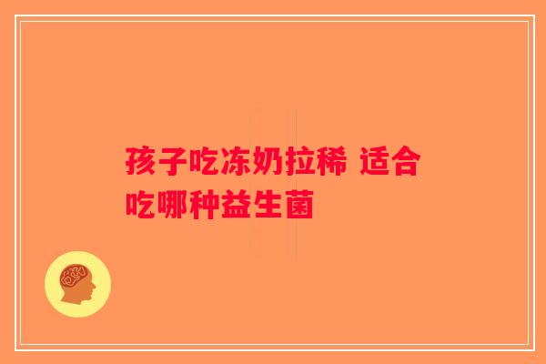 孩子吃冻奶拉稀 适合吃哪种益生菌 孩子吃冻奶拉稀 适合吃哪种益生菌