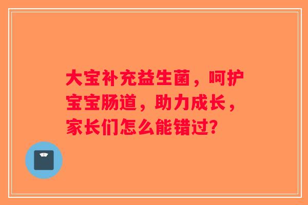 大宝补充益生菌，呵护宝宝肠道，助力成长，家长们怎么能错过？
