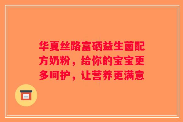 华夏丝路富硒益生菌配方奶粉，给你的宝宝更多呵护，让营养更满意